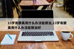 13岁有腋臭用什么办法能根治,13岁有腋臭用什么办法能根治好