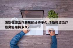 清新微波治疗腋臭能维持多久,清新微波治疗腋臭能维持多久?