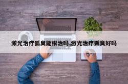 激光治疗狐臭能根治吗,激光治疗狐臭好吗