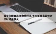 青少年腋臭更佳治疗时间,青少年腋臭更佳治疗时间是多久