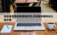 目前最管用的除狐臭的药,天津格林国际幼儿园学费