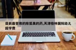 目前最管用的除狐臭的药,天津格林国际幼儿园学费