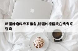 新疆肿瘤科专家排名,新疆肿瘤医院在线专家咨询