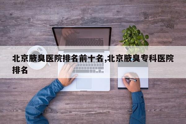 北京腋臭医院排名前十名,北京腋臭专科医院排名